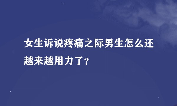 女生诉说疼痛之际男生怎么还越来越用力了？