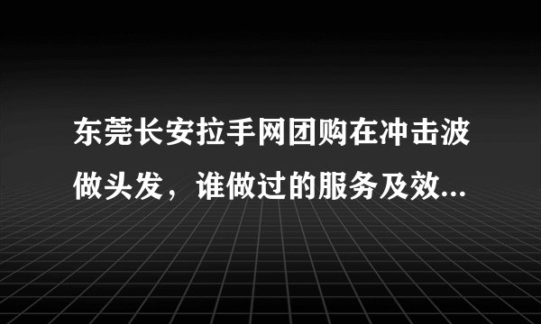 东莞长安拉手网团购在冲击波做头发，谁做过的服务及效果怎么样？