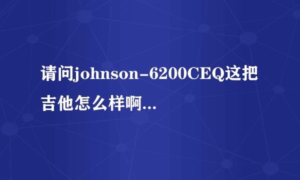 请问johnson-6200CEQ这把吉他怎么样啊 回答好追加分