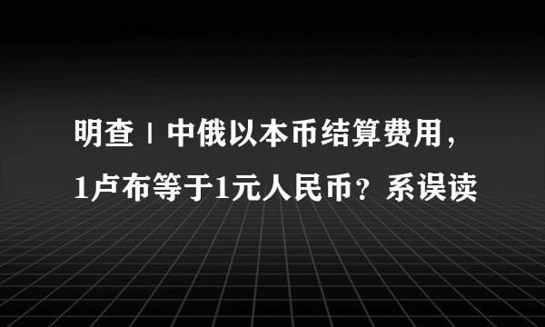 明查｜中俄以本币结算费用，1卢布等于1元人民币？系误读