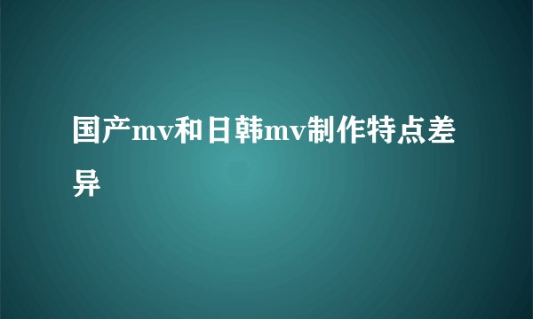国产mv和日韩mv制作特点差异