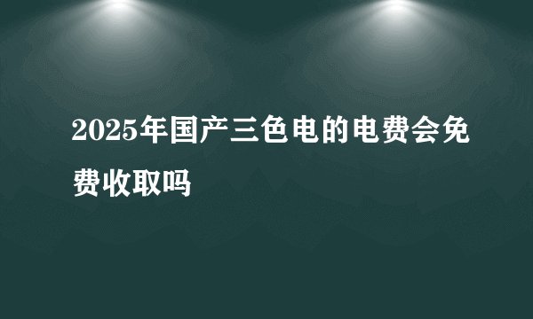 2025年国产三色电的电费会免费收取吗
