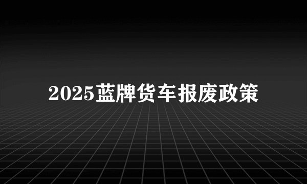 2025蓝牌货车报废政策