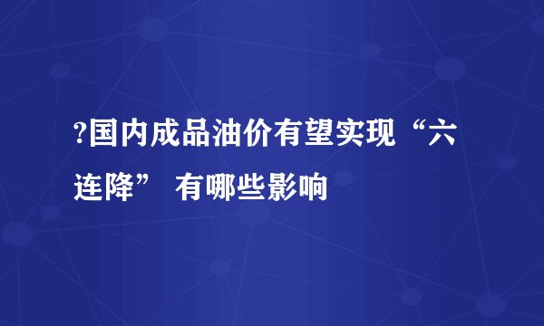 ?国内成品油价有望实现“六连降” 有哪些影响