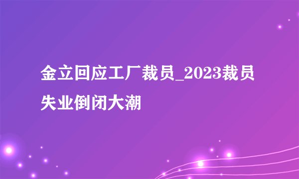 金立回应工厂裁员_2023裁员失业倒闭大潮