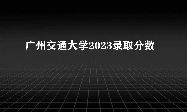 广州交通大学2023录取分数