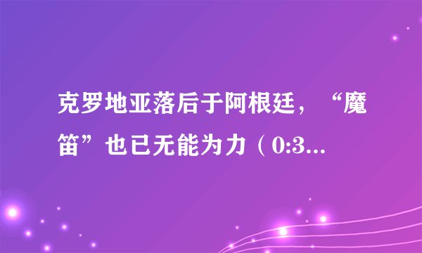 克罗地亚落后于阿根廷，“魔笛”也已无能为力（0:3的比分）