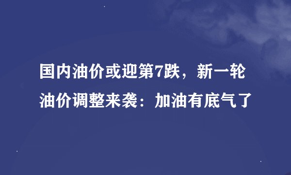国内油价或迎第7跌，新一轮油价调整来袭：加油有底气了