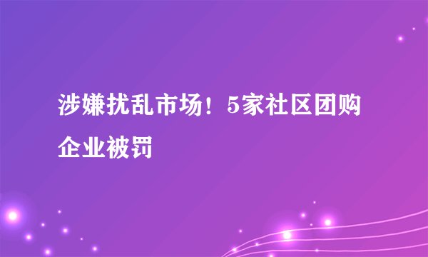 涉嫌扰乱市场！5家社区团购企业被罚