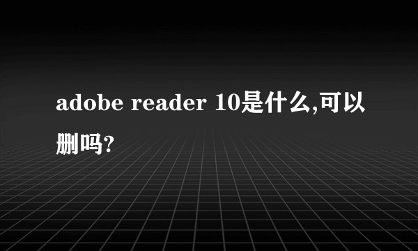 adobe reader 10是什么,可以删吗?