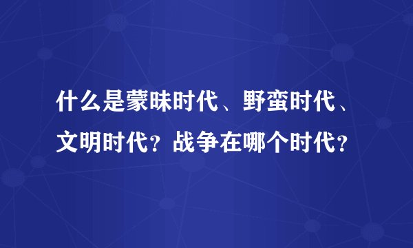 什么是蒙昧时代、野蛮时代、文明时代？战争在哪个时代？