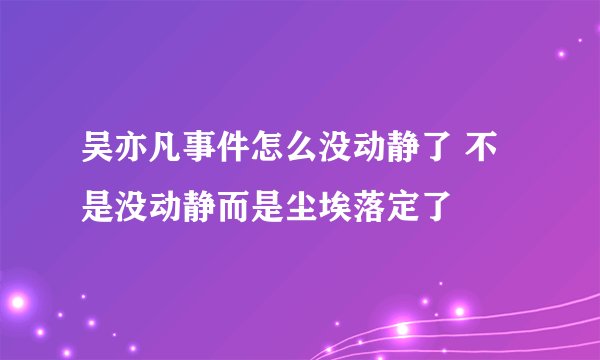 吴亦凡事件怎么没动静了 不是没动静而是尘埃落定了