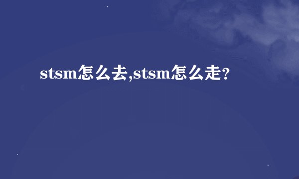 stsm怎么去,stsm怎么走？