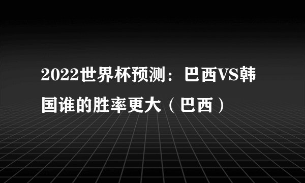 2022世界杯预测：巴西VS韩国谁的胜率更大（巴西）