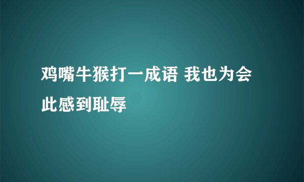 鸡嘴牛猴打一成语 我也为会此感到耻辱