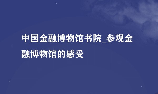 中国金融博物馆书院_参观金融博物馆的感受