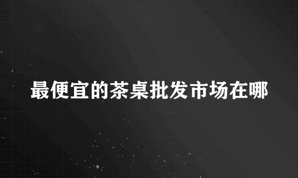 最便宜的茶桌批发市场在哪