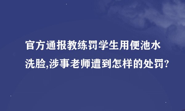 官方通报教练罚学生用便池水洗脸,涉事老师遭到怎样的处罚?