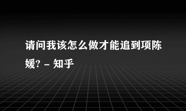请问我该怎么做才能追到项陈媛? - 知乎