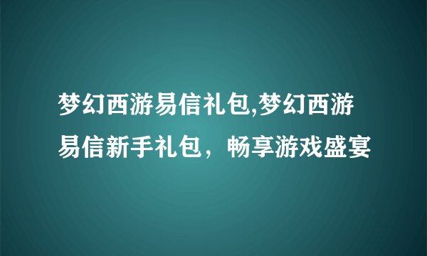 梦幻西游易信礼包,梦幻西游易信新手礼包，畅享游戏盛宴