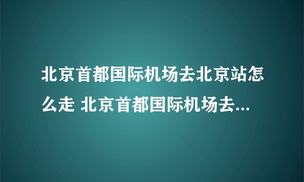 北京首都国际机场去北京站怎么走 北京首都国际机场去北京站有地铁吗