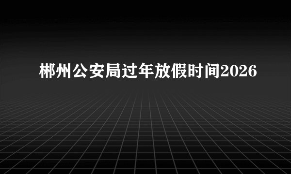 郴州公安局过年放假时间2026
