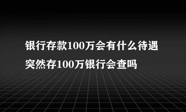 银行存款100万会有什么待遇 突然存100万银行会查吗