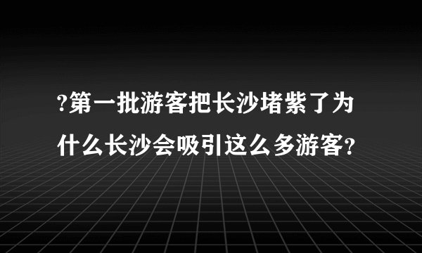 ?第一批游客把长沙堵紫了为什么长沙会吸引这么多游客？