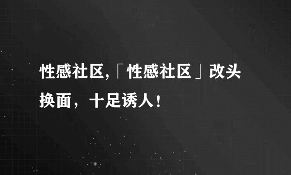 性感社区,「性感社区」改头换面，十足诱人！