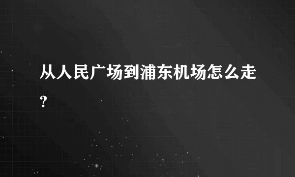 从人民广场到浦东机场怎么走?