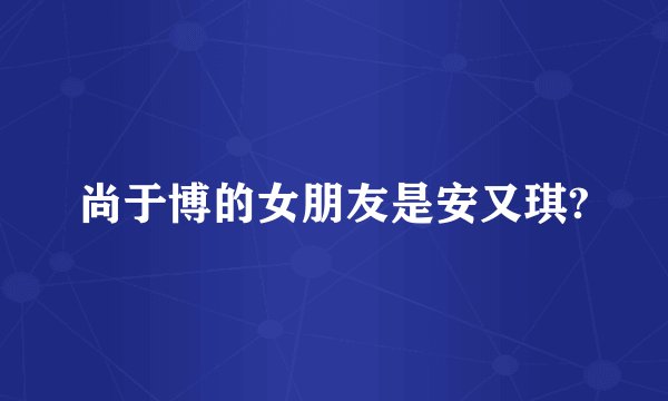 尚于博的女朋友是安又琪?