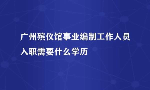 广州殡仪馆事业编制工作人员入职需要什么学历