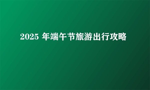 2025 年端午节旅游出行攻略