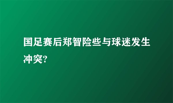 国足赛后郑智险些与球迷发生冲突?