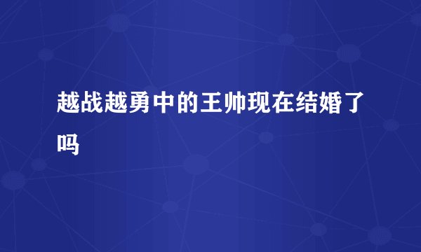 越战越勇中的王帅现在结婚了吗