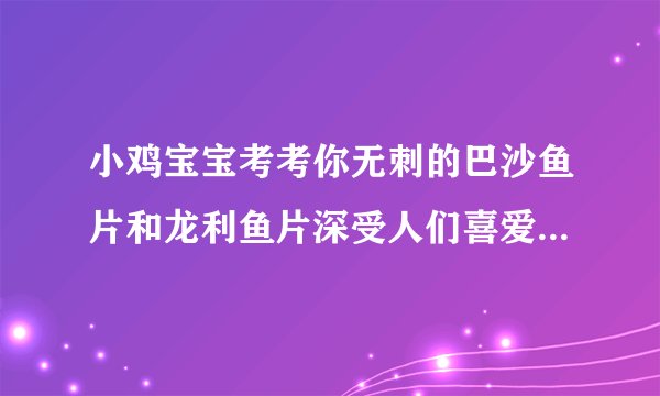 小鸡宝宝考考你无刺的巴沙鱼片和龙利鱼片深受人们喜爱，它们是一种鱼吗