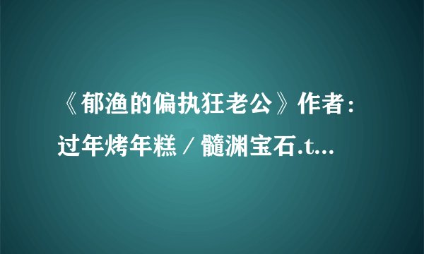 《郁渔的偏执狂老公》作者：过年烤年糕／髓渊宝石.txt最新章节/全集txt免费下载