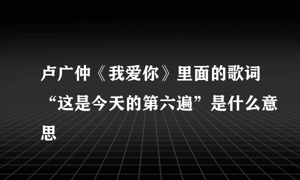 卢广仲《我爱你》里面的歌词“这是今天的第六遍”是什么意思