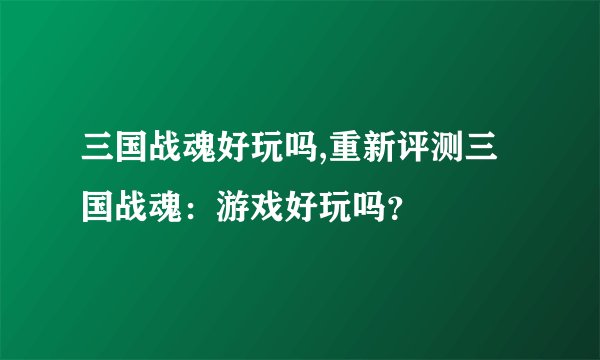 三国战魂好玩吗,重新评测三国战魂：游戏好玩吗？