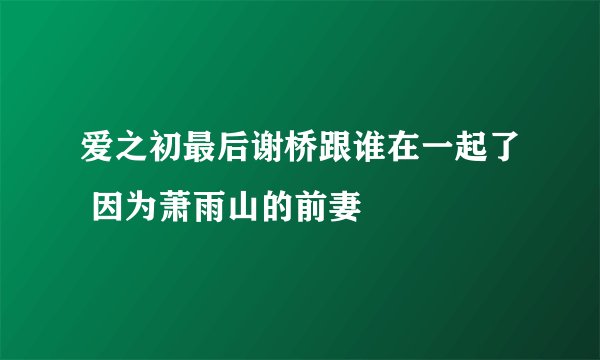 爱之初最后谢桥跟谁在一起了 因为萧雨山的前妻