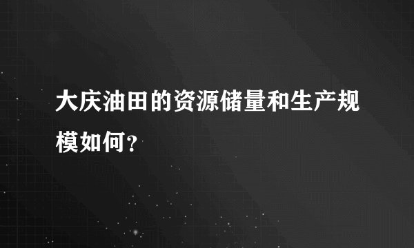 大庆油田的资源储量和生产规模如何？