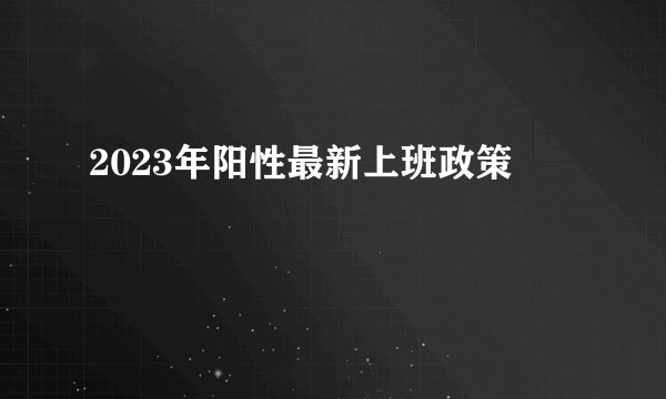 2023年阳性最新上班政策