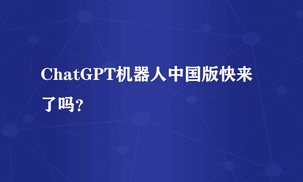 ChatGPT机器人中国版快来了吗？