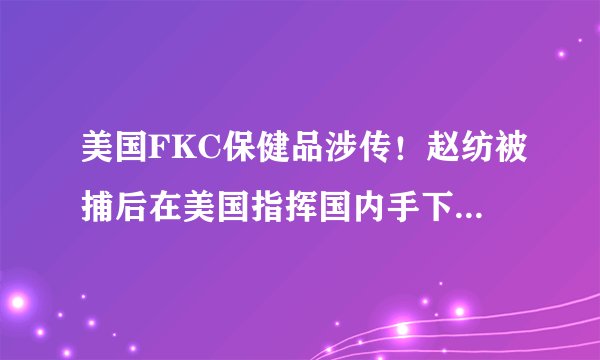 美国FKC保健品涉传!赵纺被捕后在美国指挥国内手下继续行骗!!祸国殃民!!