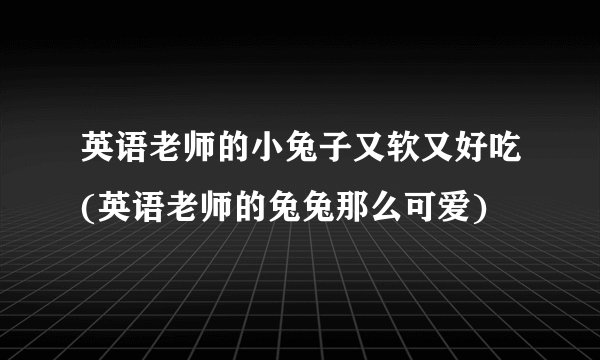 英语老师的小兔子又软又好吃(英语老师的兔兔那么可爱)