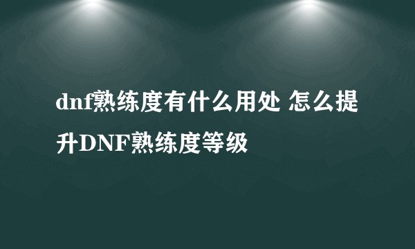 dnf熟练度有什么用处 怎么提升DNF熟练度等级