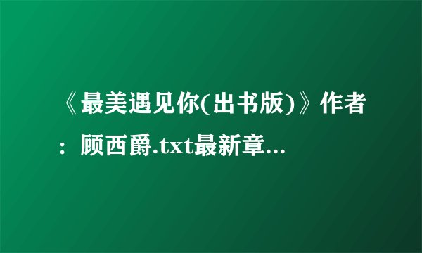 《最美遇见你(出书版)》作者：顾西爵.txt最新章节/全集txt免费下载