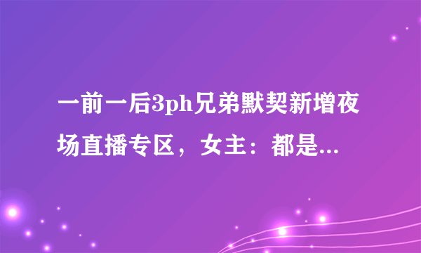 一前一后3ph兄弟默契新增夜场直播专区，女主：都是夜猫子！