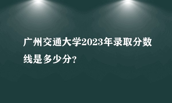 广州交通大学2023年录取分数线是多少分？
