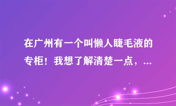 在广州有一个叫懒人睫毛液的专柜！我想了解清楚一点，很喜欢这品牌的东西！